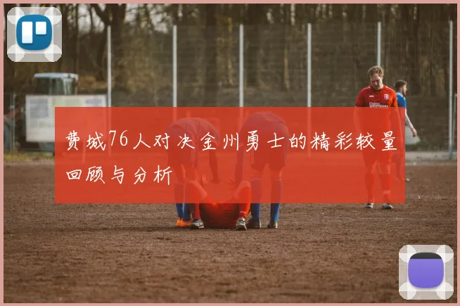 费城76人对决金州勇士的精彩较量回顾与分析
