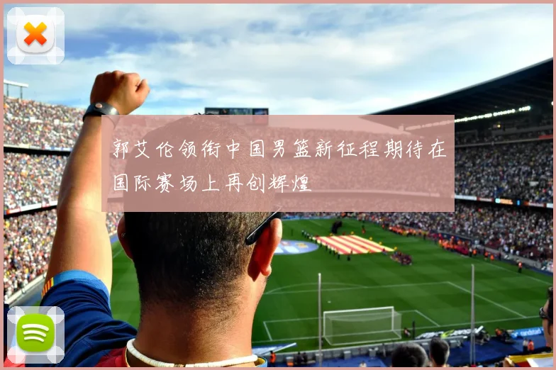 郭艾伦领衔中国男篮新征程期待在国际赛场上再创辉煌