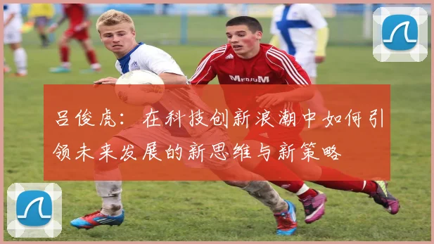 吕俊虎：在科技创新浪潮中如何引领未来发展的新思维与新策略