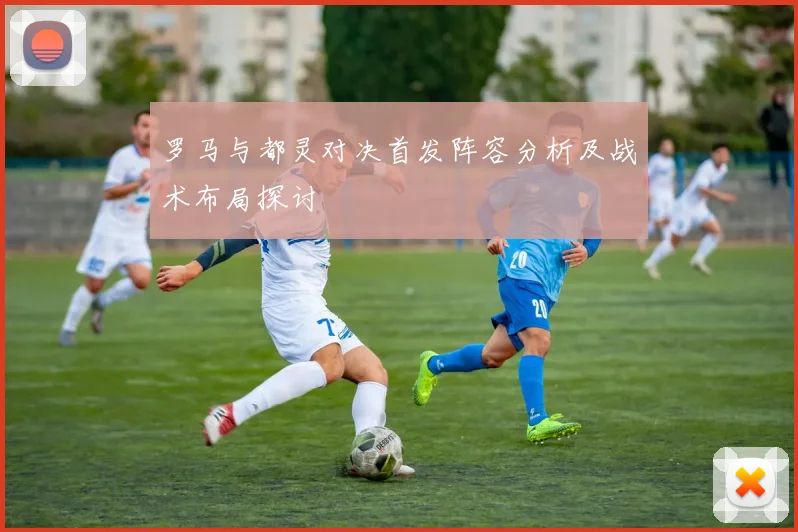 罗马与都灵对决首发阵容分析及战术布局探讨