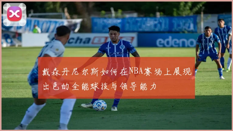 戴森丹尼尔斯如何在NBA赛场上展现出色的全能球技与领导能力