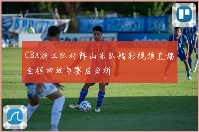 CBA浙江队对阵山东队精彩视频直播全程回放与赛后分析