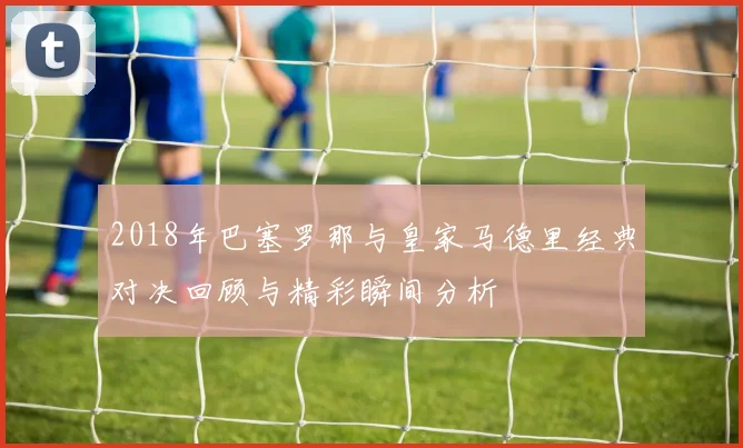 2018年巴塞罗那与皇家马德里经典对决回顾与精彩瞬间分析