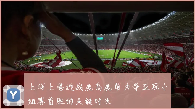 上海上港迎战鹿岛鹿角力争亚冠小组赛首胜的关键对决