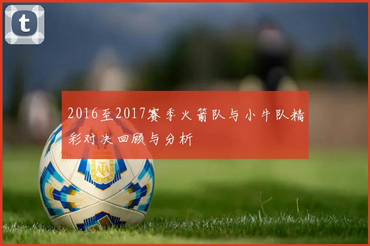 2016至2017赛季火箭队与小牛队精彩对决回顾与分析