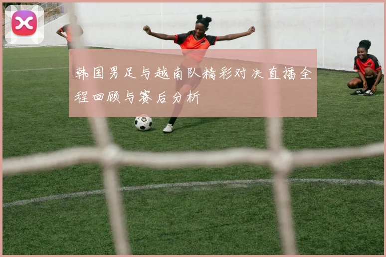 韩国男足与越南队精彩对决直播全程回顾与赛后分析