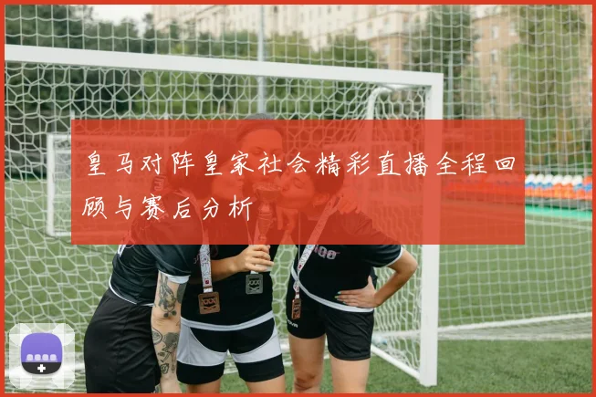 皇马对阵皇家社会精彩直播全程回顾与赛后分析