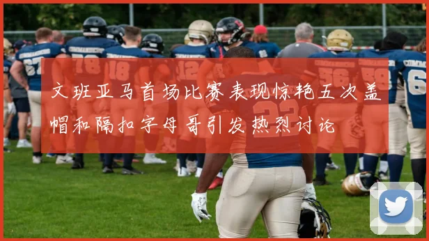 文班亚马首场比赛表现惊艳五次盖帽和隔扣字母哥引发热烈讨论