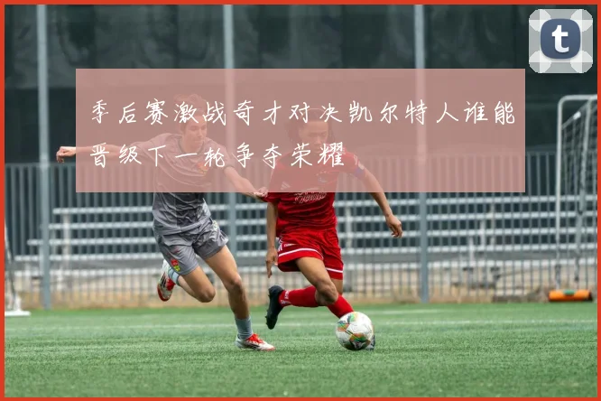 季后赛激战奇才对决凯尔特人谁能晋级下一轮争夺荣耀