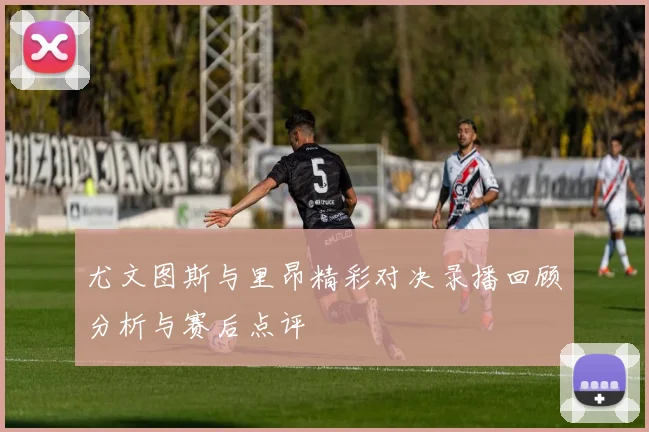 尤文图斯与里昂精彩对决录播回顾分析与赛后点评