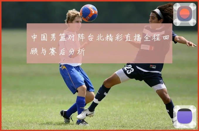 中国男篮对阵台北精彩直播全程回顾与赛后分析