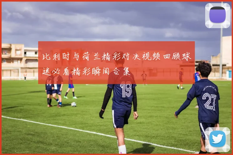 比利时与荷兰精彩对决视频回顾球迷必看精彩瞬间合集