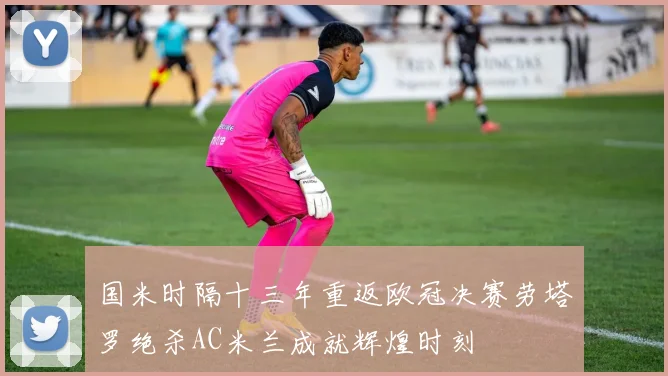 国米时隔十三年重返欧冠决赛劳塔罗绝杀AC米兰成就辉煌时刻