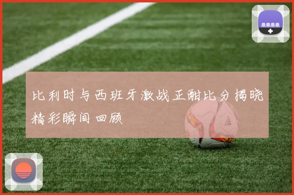 比利时与西班牙激战正酣比分揭晓精彩瞬间回顾