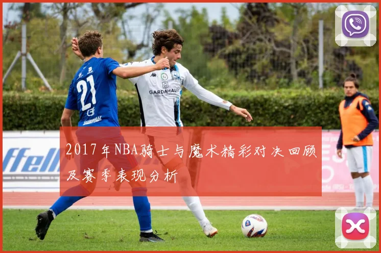 2017年NBA骑士与魔术精彩对决回顾及赛季表现分析