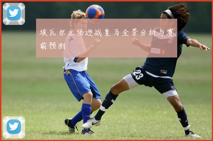 埃瓦尔主场迎战皇马全景分析与赛前预测