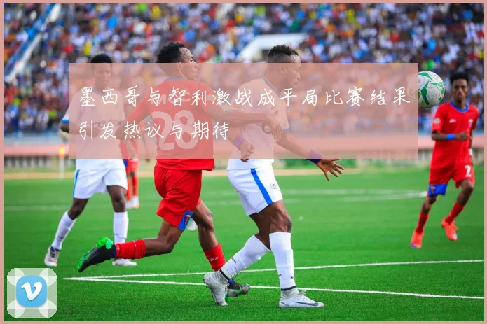 墨西哥与智利激战成平局比赛结果引发热议与期待