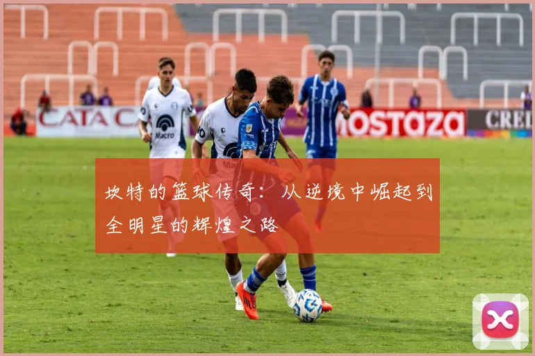 坎特的篮球传奇：从逆境中崛起到全明星的辉煌之路