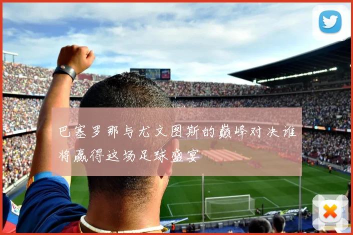 巴塞罗那与尤文图斯的巅峰对决谁将赢得这场足球盛宴