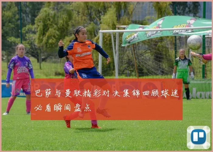 巴萨与曼联精彩对决集锦回顾球迷必看瞬间盘点