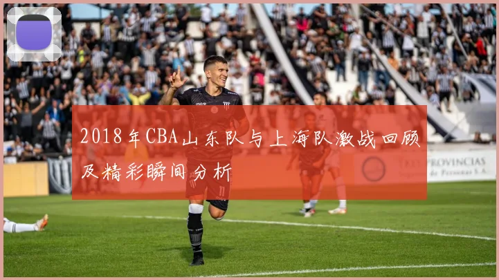 2018年CBA山东队与上海队激战回顾及精彩瞬间分析