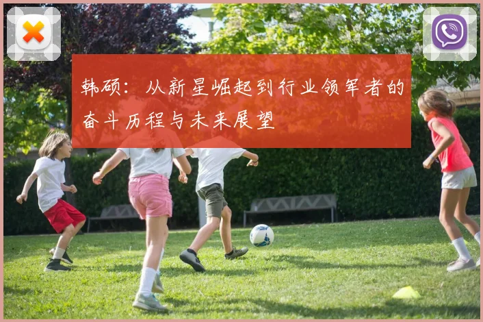 韩硕：从新星崛起到行业领军者的奋斗历程与未来展望