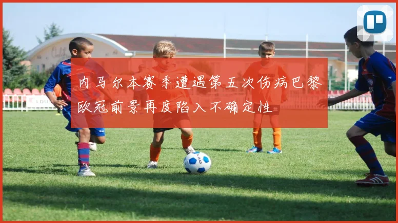 内马尔本赛季遭遇第五次伤病巴黎欧冠前景再度陷入不确定性