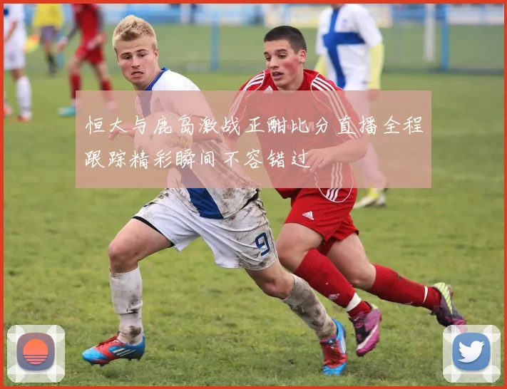 恒大与鹿岛激战正酣比分直播全程跟踪精彩瞬间不容错过