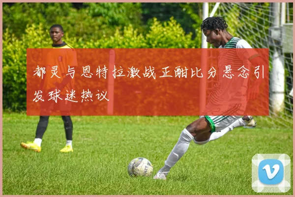都灵与恩特拉激战正酣比分悬念引发球迷热议