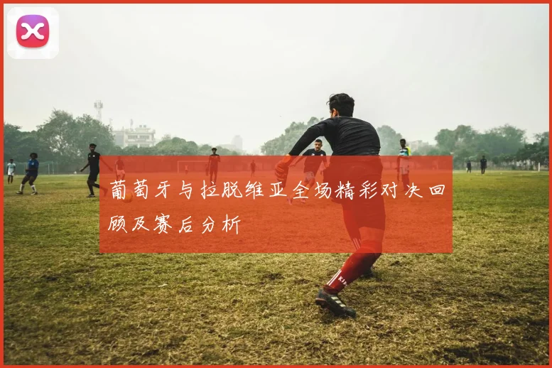 葡萄牙与拉脱维亚全场精彩对决回顾及赛后分析