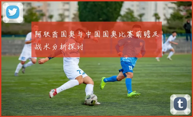 阿联酋国奥与中国国奥比赛前瞻及战术分析探讨